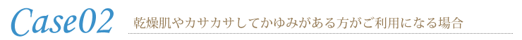 Case02 乾燥肌やカサカサしてかゆみがある方がご利用になる場合