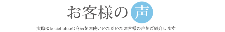 お客様の声 実際にle ciel bleuの商品をお使いいただいたお客様の声をご紹介します